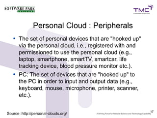 Personal Cloud : Peripherals
      The set of personal devices that are "hooked up"
      via the personal cloud, i.e., registered with and
      permissioned to use the personal cloud (e.g.,
      laptop, smartphone, smartTV, smartcar, life
      tracking device, blood pressure monitor etc.).
      PC: The set of devices that are "hooked up" to
      the PC in order to input and output data (e.g.,
      keyboard, mouse, microphone, printer, scanner,
      etc.).

                                                          17
Source :http://personal-clouds.org/
 