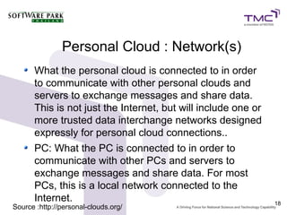 Personal Cloud : Network(s)
      What the personal cloud is connected to in order
      to communicate with other personal clouds and
      servers to exchange messages and share data.
      This is not just the Internet, but will include one or
      more trusted data interchange networks designed
      expressly for personal cloud connections..
      PC: What the PC is connected to in order to
      communicate with other PCs and servers to
      exchange messages and share data. For most
      PCs, this is a local network connected to the
      Internet.                                                18
Source :http://personal-clouds.org/
 