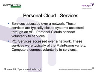Personal Cloud : Services
      Services accessed over a network. These
      services are typically closed systems accessed
      through an API. Personal Clouds connect
      voluntarily to services..
      PC: Services accessed over a network. These
      services were typically of the MainFrame variety.
      Computers connect voluntarily to services..




                                                          19
Source :http://personal-clouds.org/
 