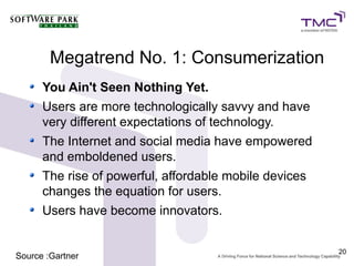 Megatrend No. 1: Consumerization
      You Ain't Seen Nothing Yet.
      Users are more technologically savvy and have
      very different expectations of technology.
      The Internet and social media have empowered
      and emboldened users.
      The rise of powerful, affordable mobile devices
      changes the equation for users.
      Users have become innovators.


                                                        20
Source :Gartner
 