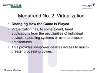 Megatrend No. 2: Virtualization
      Changing How the Game Is Played.
      Virtualization has, to some extent, freed
      applications from the peculiarities of individual
      devices, operating systems or even processor
      architectures.
      This provides low-power devices access to much-
      greater processing power.



                                                          21
Source :Gartner
 