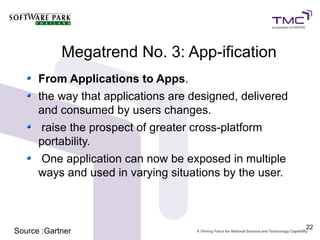 Megatrend No. 3: App-ification
      From Applications to Apps.
      the way that applications are designed, delivered
      and consumed by users changes.
      raise the prospect of greater cross-platform
      portability.
      One application can now be exposed in multiple
      ways and used in varying situations by the user.



                                                          22
Source :Gartner
 