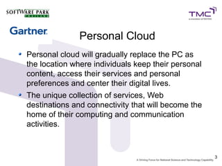 Personal Cloud
Personal cloud will gradually replace the PC as
the location where individuals keep their personal
content, access their services and personal
preferences and center their digital lives.
The unique collection of services, Web
destinations and connectivity that will become the
home of their computing and communication
activities.


                                                     3
 