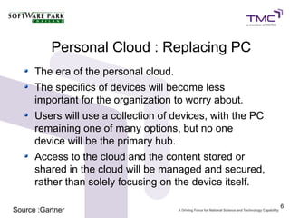 Personal Cloud : Replacing PC
      The era of the personal cloud.
      The specifics of devices will become less
      important for the organization to worry about.
      Users will use a collection of devices, with the PC
      remaining one of many options, but no one
      device will be the primary hub.
      Access to the cloud and the content stored or
      shared in the cloud will be managed and secured,
      rather than solely focusing on the device itself.

                                                            6
Source :Gartner
 