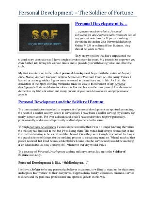 Personal Development – The Soldier of Fortune
                                                Personal Development is…
                                                …a journey made by choice. Personal
                                                Development and Professional Growth are two of
                                                my greatest watchwords. If you are seeking to
                                                elevate in life and in your Network Marketing,
                                                Online MLM or online/offline Business, they
                                                should be yours as well.

                                                 They are two pillars that have empowered me
toward every destination as I have sought elevation over the years. My intent is to empower you
even further into living life without limits and to provide you with lasting value and effective
tools.

My first true steps on to the path of personal development began with the values of Loyalty,
Duty, Honor, Respect, Integrity, Selfless Service and Personal Courage – the Army Values I
learned as a young soldier. I grew more seasoned in the military and in life. As I did, the
conviction of the Spirit working within me made its way to the forefront of my personal
development efforts and desire for elevation. For me this was the most powerful and essential
element in my life’s direction and in my pursuit of personal development and professional
growth.

Personal Development and the Soldier of Fortune
The three main factors involved in my pursuit of personal development are spiritual grounding,
the heart of a soldier and my desire to serve others. I have been a soldier serving my country for
nearly sixteen years. For over a decade and a half I have endeavored to grow personally,
professionally and above all spiritually and to help others do the same.

Through personal development I would come to realize that I was no longer learning the values
the military had instilled in me, but I was living them. The values had always been a part of me
that had laid waiting to be stirred and then honed. Once they were though, it wouldn’t be long in
the grand scheme of things, for the molding process to elevate my mindset. When I reached that
place I realized that I had been a soldier before I came into the service and I would be one long
after I decided to take my uniform off…whenever that day would arrive.

This journey of Personal Development and my military service, led me to the Soldier of
Fortune mentality.

Personal Development is like, “Soldiering on…”

I believe a Soldier to be any person that believes in a cause, is willing to stand up for that cause
and applies the,” values” to their daily lives. I approach my family, education, business, service
to others and my personal, professional and spiritual growth in this way.
 