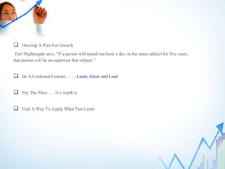  Develop A Plan For Growth
Earl Nightingale says, “If a person will spend one hour a day on the same subject for five years,
that person will be an expert on that subject.”
 Be A Continual Learner……. Learn, Grow and Lead
 Pay The Price….. It’s worth it.
 Find A Way To Apply What You Learn
 