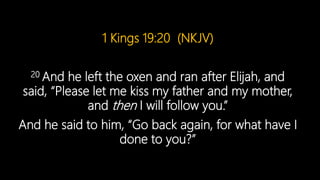 1 Kings 19:20 (NKJV)
20 And he left the oxen and ran after Elijah, and
said, “Please let me kiss my father and my mother,
and then I will follow you.”
And he said to him, “Go back again, for what have I
done to you?”
 
