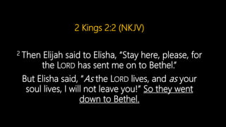 2 Kings 2:2 (NKJV)
2 Then Elijah said to Elisha, “Stay here, please, for
the LORD has sent me on to Bethel.”
But Elisha said, “As the LORD lives, and as your
soul lives, I will not leave you!” So they went
down to Bethel.
 