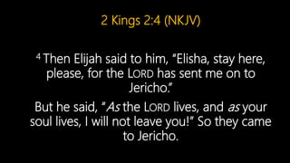 2 Kings 2:4 (NKJV)
4 Then Elijah said to him, “Elisha, stay here,
please, for the LORD has sent me on to
Jericho.”
But he said, “As the LORD lives, and as your
soul lives, I will not leave you!” So they came
to Jericho.
 