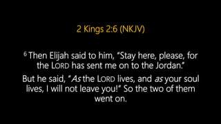 2 Kings 2:6 (NKJV)
6 Then Elijah said to him, “Stay here, please, for
the LORD has sent me on to the Jordan.”
But he said, “As the LORD lives, and as your soul
lives, I will not leave you!” So the two of them
went on.
 
