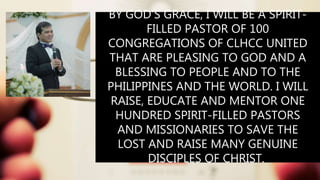 BY GOD’S GRACE, I WILL BE A SPIRIT-
FILLED PASTOR OF 100
CONGREGATIONS OF CLHCC UNITED
THAT ARE PLEASING TO GOD AND A
BLESSING TO PEOPLE AND TO THE
PHILIPPINES AND THE WORLD. I WILL
RAISE, EDUCATE AND MENTOR ONE
HUNDRED SPIRIT-FILLED PASTORS
AND MISSIONARIES TO SAVE THE
LOST AND RAISE MANY GENUINE
DISCIPLES OF CHRIST.
 