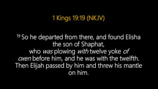 1 Kings 19:19 (NKJV)
19 So he departed from there, and found Elisha
the son of Shaphat,
who was plowing with twelve yoke of
oxen before him, and he was with the twelfth.
Then Elijah passed by him and threw his mantle
on him.
 