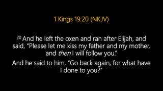 1 Kings 19:20 (NKJV)
20 And he left the oxen and ran after Elijah, and
said, “Please let me kiss my father and my mother,
and then I will follow you.”
And he said to him, “Go back again, for what have
I done to you?”
 