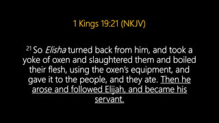 1 Kings 19:21 (NKJV)
21 So Elisha turned back from him, and took a
yoke of oxen and slaughtered them and boiled
their flesh, using the oxen’s equipment, and
gave it to the people, and they ate. Then he
arose and followed Elijah, and became his
servant.
 