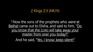 2 Kings 2:3 (NKJV)
3 Now the sons of the prophets who were at
Bethel came out to Elisha, and said to him, “Do
you know that the LORD will take away your
master from over you today?”
And he said, “Yes, I know; keep silent!”
 