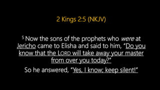 2 Kings 2:5 (NKJV)
5 Now the sons of the prophets who were at
Jericho came to Elisha and said to him, “Do you
know that the LORD will take away your master
from over you today?”
So he answered, “Yes, I know; keep silent!”
 