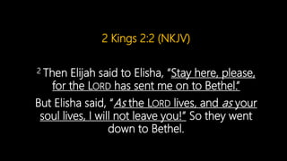 2 Kings 2:2 (NKJV)
2 Then Elijah said to Elisha, “Stay here, please,
for the LORD has sent me on to Bethel.”
But Elisha said, “As the LORD lives, and as your
soul lives, I will not leave you!” So they went
down to Bethel.
 