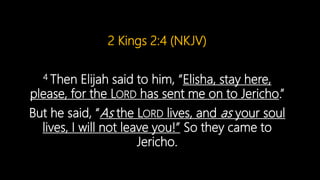 2 Kings 2:4 (NKJV)
4 Then Elijah said to him, “Elisha, stay here,
please, for the LORD has sent me on to Jericho.”
But he said, “As the LORD lives, and as your soul
lives, I will not leave you!” So they came to
Jericho.
 