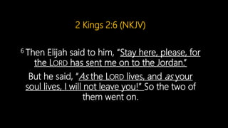2 Kings 2:6 (NKJV)
6 Then Elijah said to him, “Stay here, please, for
the LORD has sent me on to the Jordan.”
But he said, “As the LORD lives, and as your
soul lives, I will not leave you!” So the two of
them went on.
 