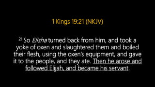 1 Kings 19:21 (NKJV)
21 So Elisha turned back from him, and took a
yoke of oxen and slaughtered them and boiled
their flesh, using the oxen’s equipment, and gave
it to the people, and they ate. Then he arose and
followed Elijah, and became his servant.
 