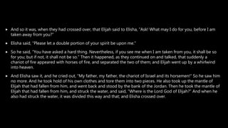  And so it was, when they had crossed over, that Elijah said to Elisha, “Ask! What may I do for you, before I am
taken away from you?”
 Elisha said, “Please let a double portion of your spirit be upon me.”
 So he said, “You have asked a hard thing. Nevertheless, if you see me when I am taken from you, it shall be so
for you; but if not, it shall not be so.” Then it happened, as they continued on and talked, that suddenly a
chariot of fire appeared with horses of fire, and separated the two of them; and Elijah went up by a whirlwind
into heaven.
 And Elisha saw it, and he cried out, “My father, my father, the chariot of Israel and its horsemen!” So he saw him
no more. And he took hold of his own clothes and tore them into two pieces. He also took up the mantle of
Elijah that had fallen from him, and went back and stood by the bank of the Jordan. Then he took the mantle of
Elijah that had fallen from him, and struck the water, and said, “Where is the Lord God of Elijah?” And when he
also had struck the water, it was divided this way and that; and Elisha crossed over.
 