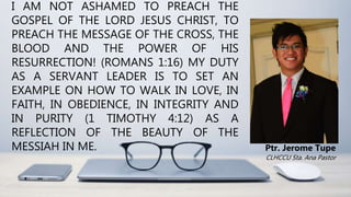 I AM NOT ASHAMED TO PREACH THE
GOSPEL OF THE LORD JESUS CHRIST, TO
PREACH THE MESSAGE OF THE CROSS, THE
BLOOD AND THE POWER OF HIS
RESURRECTION! (ROMANS 1:16) MY DUTY
AS A SERVANT LEADER IS TO SET AN
EXAMPLE ON HOW TO WALK IN LOVE, IN
FAITH, IN OBEDIENCE, IN INTEGRITY AND
IN PURITY (1 TIMOTHY 4:12) AS A
REFLECTION OF THE BEAUTY OF THE
MESSIAH IN ME. Ptr. Jerome Tupe
CLHCCU Sta. Ana Pastor
 