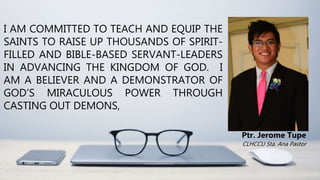 I AM COMMITTED TO TEACH AND EQUIP THE
SAINTS TO RAISE UP THOUSANDS OF SPIRIT-
FILLED AND BIBLE-BASED SERVANT-LEADERS
IN ADVANCING THE KINGDOM OF GOD. I
AM A BELIEVER AND A DEMONSTRATOR OF
GOD’S MIRACULOUS POWER THROUGH
CASTING OUT DEMONS,
Ptr. Jerome Tupe
CLHCCU Sta. Ana Pastor
 