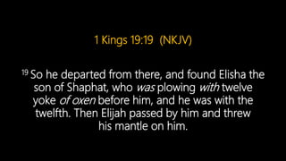 1 Kings 19:19 (NKJV)
19 So he departed from there, and found Elisha the
son of Shaphat, who was plowing with twelve
yoke of oxen before him, and he was with the
twelfth. Then Elijah passed by him and threw
his mantle on him.
 