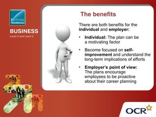 The benefits
There are both benefits for the
individual and employer:
• Individual: The plan can be
a motivating factor
• Become focused on self-
improvement and understand the
long-term implications of efforts
• Employer’s point of view:
The plans encourage
employees to be proactive
about their career planning
 
