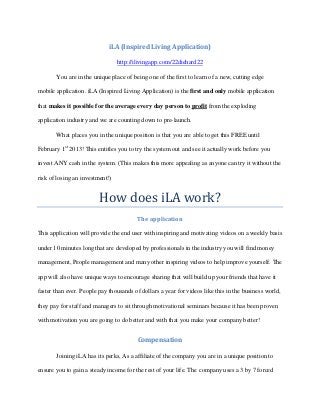 iLA (Inspired Living Application)

                                 http://ilivingapp.com/22diehard22

       You are in the unique place of being one of the first to learn of a new, cutting edge

mobile application. iLA (Inspired Living Application) is the first and only mobile application

that makes it possible for the average every day person to profit from the exploding

application industry and we are counting down to pre-launch.

       What places you in the unique position is that you are able to get this FREE until

February 1st 2013! This entitles you to try the system out and see it actually work before you




                         How does iLA work?
invest ANY cash in the system. (This makes this more appealing as anyone can try it without the

risk of losing an investment!)




                                         The application

This application will provide the end user with inspiring and motivating videos on a weekly basis

under 10 minutes long that are developed by professionals in the industry you will find money

management, People management and many other inspiring videos to help improve yourself. The

app will also have unique ways to encourage sharing that will build up your friends that have it

faster than ever. People pay thousands of dollars a year for videos like this in the business world,

they pay for staff and managers to sit through motivational seminars because it has been proven

with motivation you are going to do better and with that you make your company better!


                                         Compensation

       Joining iLA has its perks, As a affiliate of the company you are in a unique position to

ensure you to gain a steady income for the rest of your life. The company uses a 3 by 7 forced
 