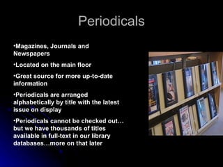 Periodicals Magazines, Journals and Newspapers   Located on the main floor Great source for more up-to-date information Periodicals are arranged alphabetically by title with the latest issue on display Periodicals cannot be checked out…but we have thousands of titles available in full-text in our library databases…more on that later 