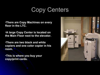 Copy Centers There are Copy Machines on every floor in the LTC.  A large Copy Center is located on the Main Floor next to the elevator.  There are two black and white copiers and one color copier in his room. This is where you buy your copy/print cards. 