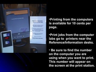 Printing from the computers is available for 10 cents per page. Print jobs from the computer labs go to  printers near the Reference/Information desks.  Be sure to find the number on the computer you are using when you want to print. This number will appear on the screen at the print station. 
