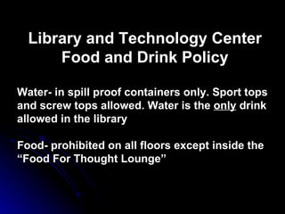 Library and Technology Center Food and Drink Policy Water- in spill proof containers only. Sport tops and screw tops allowed. Water is the  only  drink allowed in the library Food- prohibited on all floors except inside the “Food For Thought Lounge” 