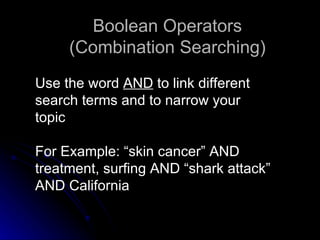 Use the word  AND  to link different  search terms and to narrow your  topic For Example: “skin cancer” AND treatment, surfing AND “shark attack” AND California Boolean Operators (Combination Searching) 