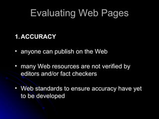 Evaluating Web Pages ACCURACY anyone can publish on the Web  many Web resources are not verified by editors and/or fact checkers  Web standards to ensure accuracy have yet to be developed  