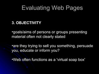 3. OBJECTIVITY goals/aims of persons or groups presenting material often not clearly stated  are they trying to sell you something, persuade you, educate or inform you?  Web often functions as a 'virtual soap box'  Evaluating Web Pages 