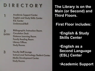The Library is on the Main (or Second) and Third Floors.  First Floor includes: English & Study Skills Center English as a Second Language (ESL) Center Academic Support 