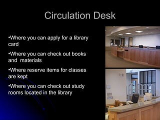 Circulation Desk Where you can apply for a library card Where you can check out books and  materials Where reserve items for classes are kept Where you can check out study rooms located in the library 