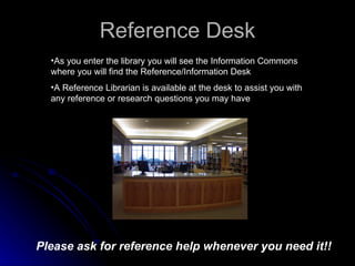 Reference Desk As you enter the library you will see the Information Commons where you will find the Reference/Information Desk A Reference Librarian is available at the desk to assist you with any reference or research questions you may have Please ask for reference help whenever you need it!! 