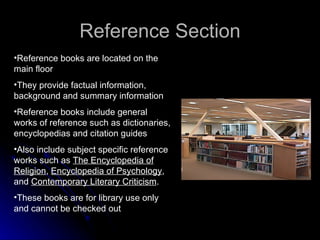 Reference Section Reference books are located on the main floor They provide factual information, background and summary information Reference books include general works of reference such as dictionaries, encyclopedias and citation guides Also include subject specific reference works such as  The Encyclopedia of Religion ,  Encyclopedia of Psychology , and  Contemporary Literary Criticism . These books are for library use only and cannot be checked out 