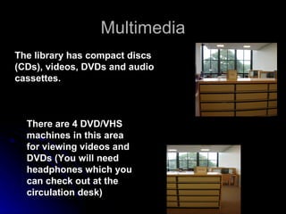 Multimedia There are 4 DVD/VHS machines in this area for viewing videos and DVDs (You will need headphones which you can check out at the circulation desk) The library has compact discs (CDs), videos, DVDs and audio cassettes. 
