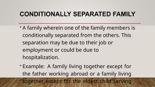 CONDITIONALLY SEPARATED FAMILY
• A family wherein one of the family members is
conditionally separated from the others. This
separation may be due to their job or
employment or could be due to
hospitalization.
• Example: A family living together except for
the father working abroad or a family living
together except for the eldest child serving
 