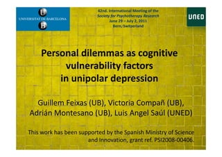 Personal dilemmas as cognitive
vulnerability factors
in unipolar depression
42nd. International Meeting of the
Society for Psychotherapy Research
June 29 – July 2, 2011
Bern, Switzerland
in unipolar depression
Guillem Feixas (UB), Victoria Compañ (UB),
Adrián Montesano (UB), Luis Angel Saúl (UNED)
This work has been supported by the Spanish Ministry of Science
and Innovation, grant ref. PSI2008-00406.
 
