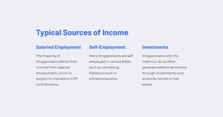 Typical Sources of Income
Salaried Employment
The majority of
Singaporeans derive their
income from salaried
employment, which is
subject to mandatory CPF
contributions.
Self-Employment
Many Singaporeans are self-
employed in various fields
such as consulting,
freelance work or
entrepreneurship.
Investments
Singaporeans with the
means to do so often
generate additional income
through investments such
as stocks, bonds or real
estate.
 