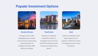 Popular Investment Options
Stocks & Bonds
Singapore has a well-
developed stock market
and is home to many large
companies such as
Singapore Airlines, DBS
Bank and Singtel.
Real Estate
Property is a popular
investment option in
Singapore due to strong
demand and government
measures to support the
sector.
Gold
Gold is considered a safe
haven asset and is a
popular investment choice
in Singapore due to its tax-
free status.
 
