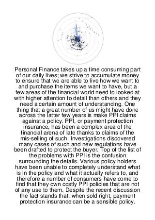 Personal Finance takes up a time consuming part
 of our daily lives; we strive to accumulate money
 to ensure that we are able to live how we want to
   and purchase the items we want to have, but a
few areas of the financial world need to looked at
with higher attention to detail than others and they
    need a certain amount of understanding. One
  thing that a great number of us might have done
   across the latter few years is make PPI claims
      against a policy. PPI, or payment protection
       insurance, has been a complex area of the
     financial arena of late thanks to claims of the
    mis-selling of such. Investigations discovered
   many cases of such and new regulations have
been drafted to protect the buyer. Top of the list of
         the problems with PPI is the confusion
   surrounding the details. Various policy holders
have been unable to completely understand what
  is in the policy and what it actually refers to, and
  therefore a number of consumers have come to
 find that they own costly PPI policies that are not
of any use to them. Despite the recent discussion
    the fact stands that, when sold right, payment
    protection insurance can be a sensible policy.
 
