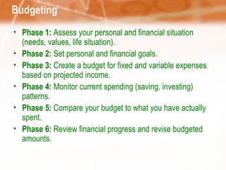 Budgeting Phase 1:  Assess your personal and financial situation (needs, values, life situation). Phase 2:  Set personal and financial goals. Phase 3:  Create a budget for fixed and variable expenses based on projected income. Phase 4:  Monitor current spending (saving, investing) patterns. Phase 5:  Compare your budget to what you have actually spent. Phase 6:  Review financial progress and revise budgeted amounts. 