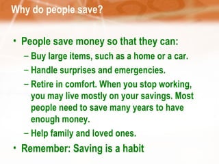 Why do people save? People save money so that they can: Buy large items, such as a home or a car.  Handle surprises and emergencies. Retire in comfort. When you stop working, you may live mostly on your savings. Most people need to save many years to have enough money.  Help family and loved ones.  Remember: Saving is a habit  