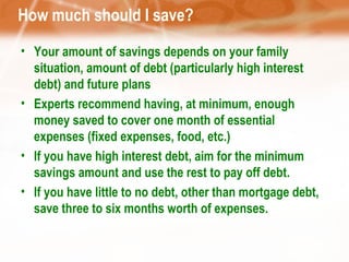 How much should I save? Your amount of savings depends on your family situation, amount of debt (particularly high interest debt) and future plans Experts recommend having, at minimum, enough money saved to cover one month of essential expenses (fixed expenses, food, etc.) If you have high interest debt, aim for the minimum savings amount and use the rest to pay off debt. If you have little to no debt, other than mortgage debt, save three to six months worth of expenses. 